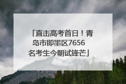 直击高考首日！青岛市即墨区7656名考生今朝试锋芒